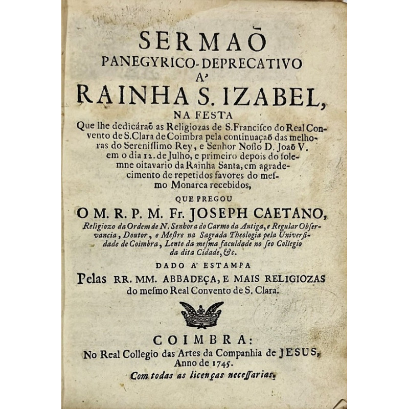 Sermaõ Panegyrico-Deprecativo a Rainha S. Izabel, na festa ... as Religiozas de S. Francisco do Real Convento de S. Clara de Coimbra Sermaõ Panegyrico-Deprecativo a Rainha S. Izabel, na festa ... as Religiozas de S. Francisco do Real Convento de S. Clara de Coimbra